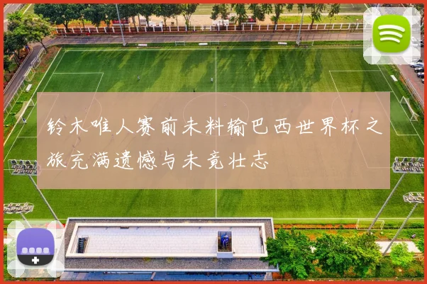 铃木唯人赛前未料输巴西世界杯之旅充满遗憾与未竟壮志