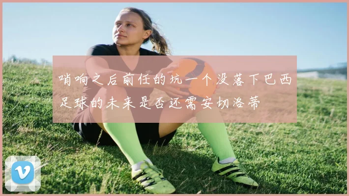 哨响之后前任的坑一个没落下巴西足球的未来是否还需安切洛蒂
