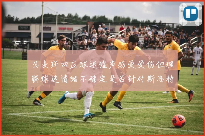 戈麦斯回应球迷嘘声感受受伤但理解球迷情绪不确定是否针对斯洛特