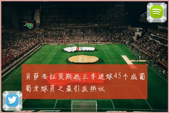 贡萨洛拉莫斯近三季进球45个成葡萄牙球员之最引发热议