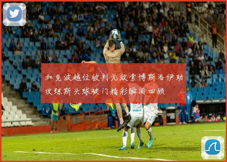 加克波越位被判无效索博斯洛伊助攻琼斯头球破门精彩瞬间回顾