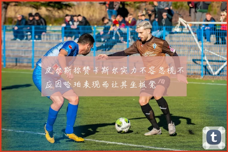 皮尔斯称赞卡斯尔实力不容忽视不应因哈珀表现而让其坐板凳