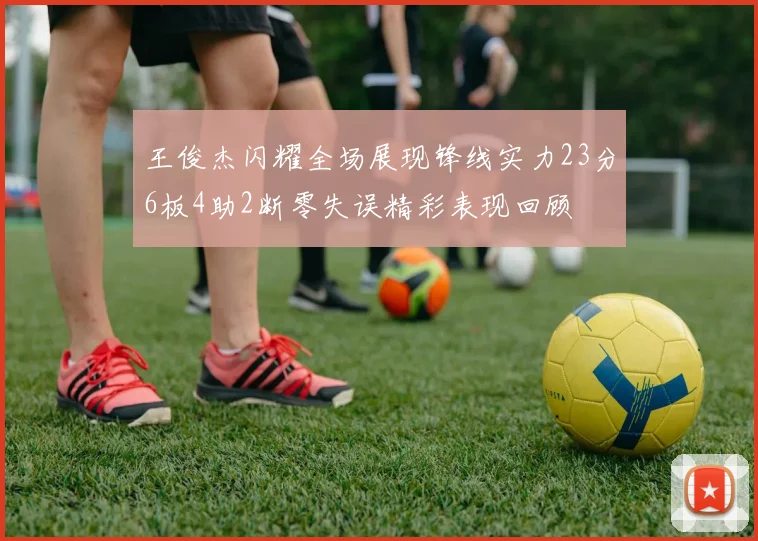 王俊杰闪耀全场展现锋线实力23分6板4助2断零失误精彩表现回顾