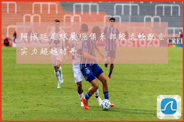 阿根廷足球展现俱乐部般流畅配合实力超越对手