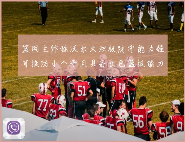 篮网主帅称沃尔夫积极防守能力强可换防小个子且具备出色篮板能力
