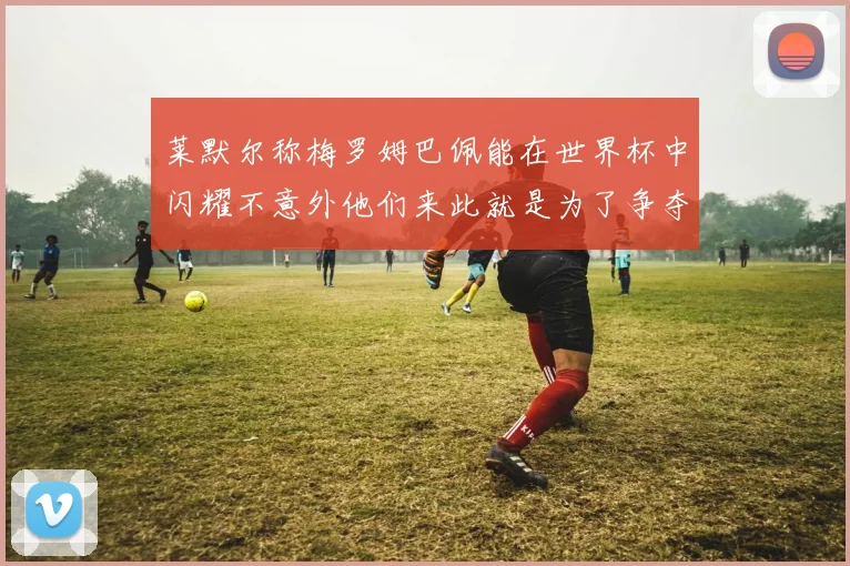 莱默尔称梅罗姆巴佩能在世界杯中闪耀不意外他们来此就是为了争夺最佳球员