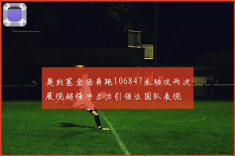 奥利塞全场奔跑106847米助攻两次展现超强冲击力引领法国队表现