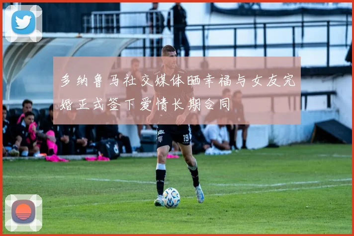 多纳鲁马社交媒体晒幸福与女友完婚正式签下爱情长期合同