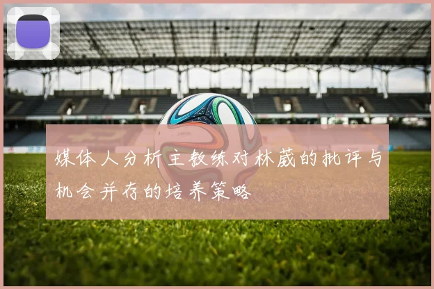 媒体人分析主教练对林葳的批评与机会并存的培养策略