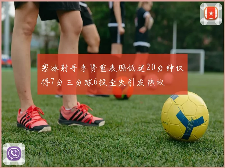 寒冰射手李贤重表现低迷20分钟仅得7分三分球6投全失引发热议