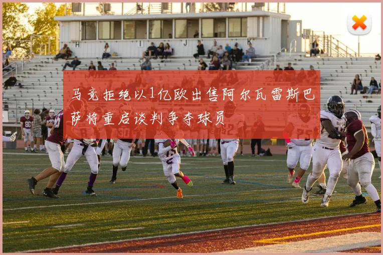 马竞拒绝以1亿欧出售阿尔瓦雷斯巴萨将重启谈判争夺球员