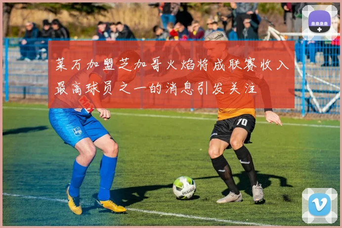 莱万加盟芝加哥火焰将成联赛收入最高球员之一的消息引发关注