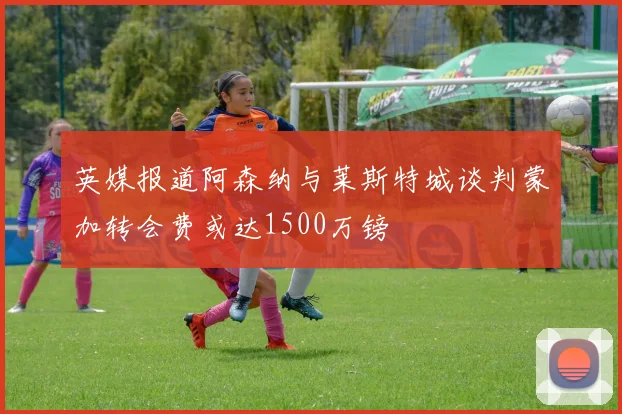 英媒报道阿森纳与莱斯特城谈判蒙加转会费或达1500万镑
